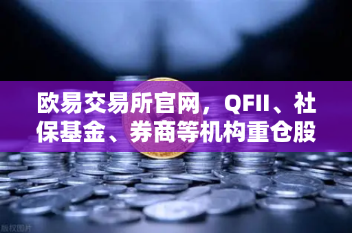 欧易交易所官网，QFII、社保基金、券商等机构重仓股曝光，多只涉币概念股浮现