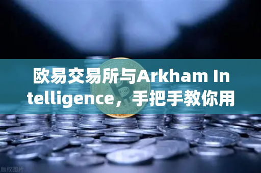 欧易交易所与Arkham Intelligence，手把手教你用链上数据追踪资金流向