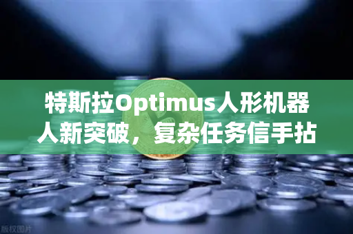 特斯拉Optimus人形机器人新突破，复杂任务信手拈来，未来已来？