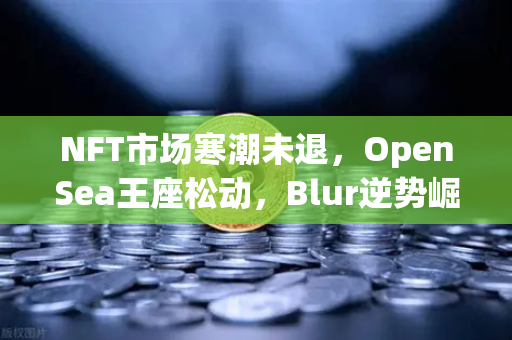 NFT市场寒潮未退，OpenSea王座松动，Blur逆势崛起，欧易交易所如何破局？
