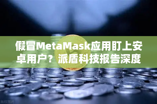 假冒MetaMask应用盯上安卓用户？派盾科技报告深度解析，如何安全使用欧易交易所