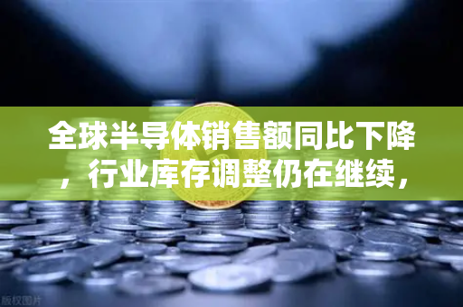 全球半导体销售额同比下降，行业库存调整仍在继续，市场复苏还需时日？