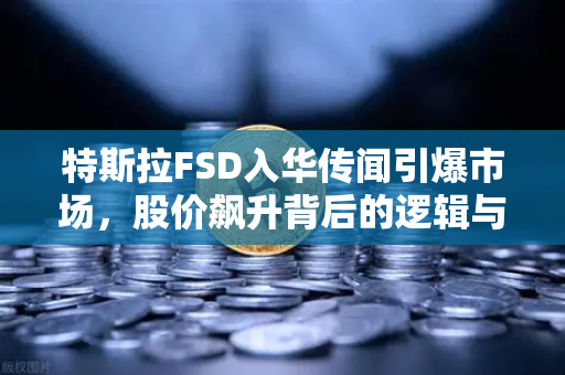 特斯拉FSD入华传闻引爆市场，股价飙升背后的逻辑与展望