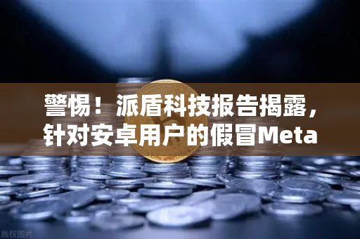 警惕！派盾科技报告揭露，针对安卓用户的假冒MetaMask应用暗藏陷阱