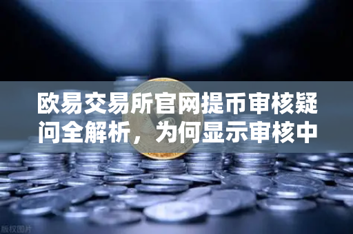 欧易交易所官网提币审核疑问全解析，为何显示审核中？人工审核需要多久？