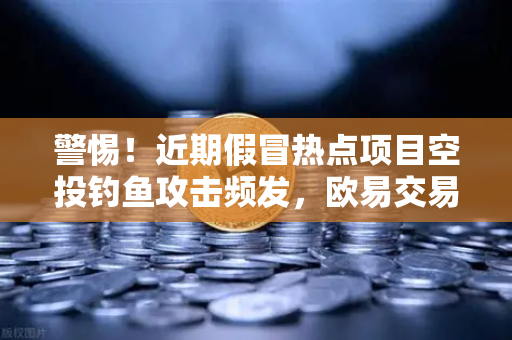 警惕！近期假冒热点项目空投钓鱼攻击频发，欧易交易所给出安全指南