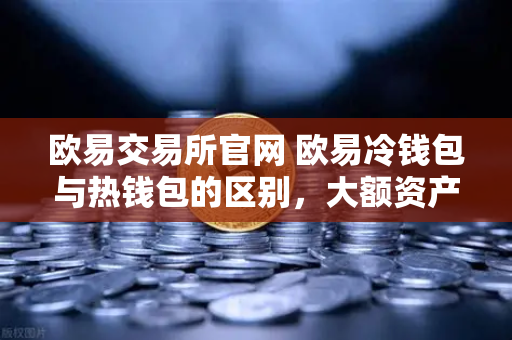 欧易交易所官网 欧易冷钱包与热钱包的区别，大额资产该如何安全存储？