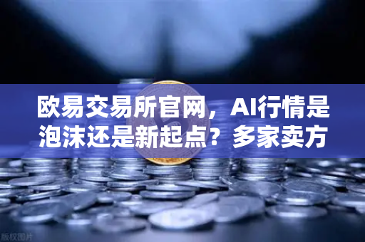 欧易交易所官网，AI行情是泡沫还是新起点？多家卖方最新研判