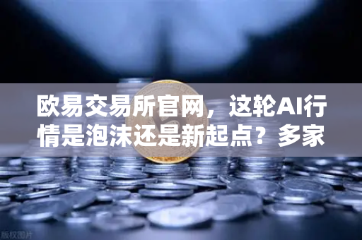欧易交易所官网，这轮AI行情是泡沫还是新起点？多家卖方最新研判，加密AI币走势预测-第1张图片-欧易交易所