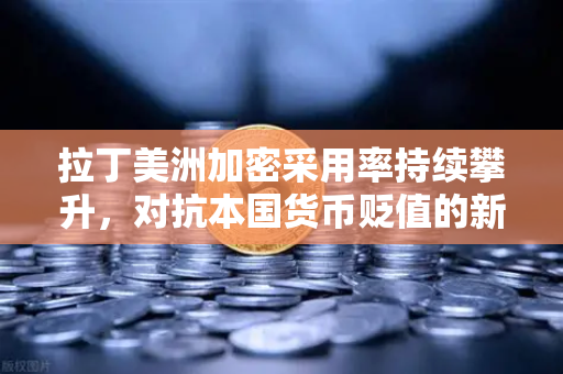 拉丁美洲加密采用率持续攀升，对抗本国货币贬值的新选择