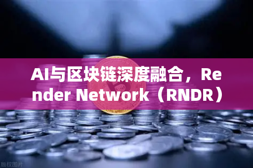 AI与区块链深度融合，Render Network（RNDR）如何成为去中心化算力赛道龙头？