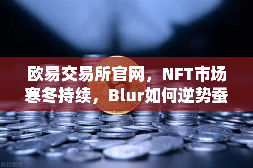 欧易交易所官网，NFT市场寒冬持续，Blur如何逆势蚕食OpenSea领地？-第1张图片-欧易交易所