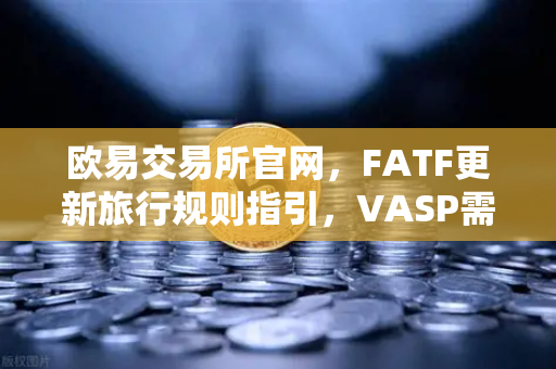 欧易交易所官网，FATF更新旅行规则指引，VASP需共享受益所有人信息，行业监管再升级