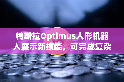 特斯拉Optimus人形机器人展示新技能，可完成复杂任务，科技突破背后的投资机遇