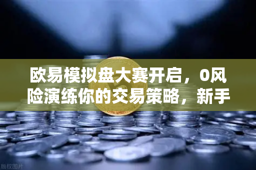 欧易模拟盘大赛开启，0风险演练你的交易策略，新手也能轻松上手！
