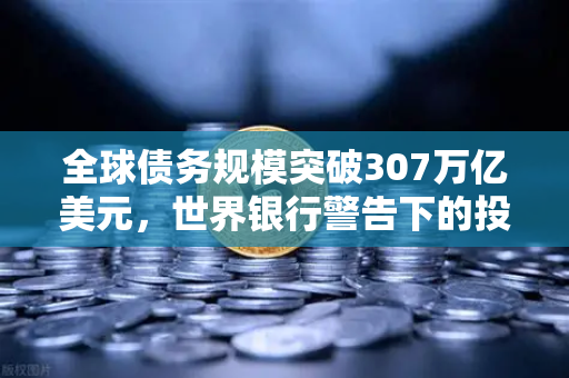 全球债务规模突破307万亿美元，世界银行警告下的投资迷思与欧易交易所的应对之道