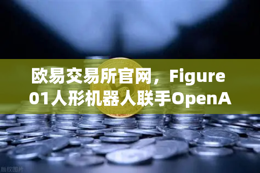 欧易交易所官网，Figure 01人形机器人联手OpenAI，对话能力惊艳全球