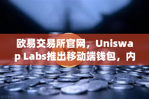 欧易交易所官网，Uniswap Labs推出移动端钱包，内置DApp浏览器深度解读