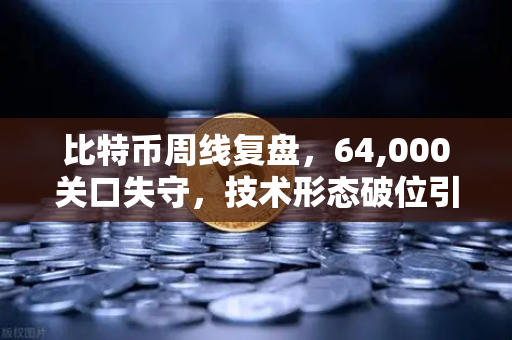比特币周线复盘，64,000关口失守，技术形态破位引发抛售潮—市场情绪与未来走势深度解析