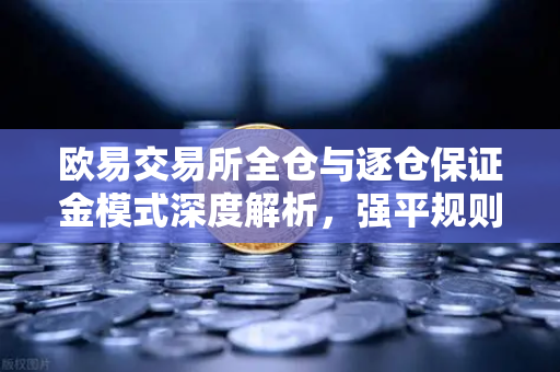 欧易交易所全仓与逐仓保证金模式深度解析，强平规则与风险控制全攻略