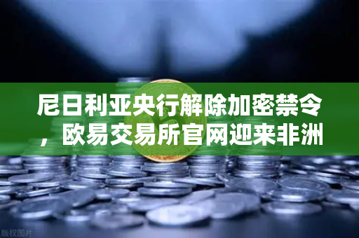 尼日利亚央行解除加密禁令，欧易交易所官网迎来非洲市场新机遇