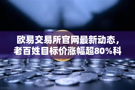 欧易交易所官网最新动态，老百姓目标价涨幅超80%科前生物评级遭下调