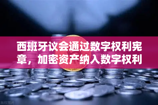 西班牙议会通过数字权利宪章，加密资产纳入数字权利体系，全球监管新风向标