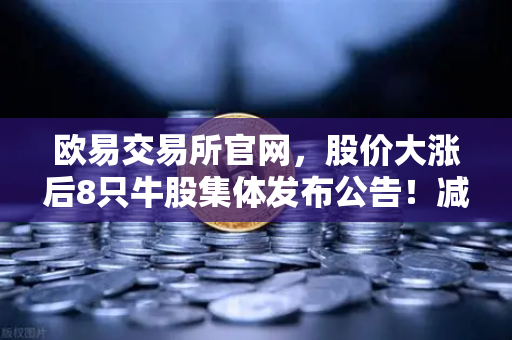 欧易交易所官网，股价大涨后8只牛股集体发布公告！减持潮来袭，投资者如何应对？