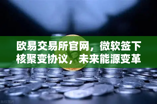 欧易交易所官网，微软签下核聚变协议，未来能源变革如何影响币圈？