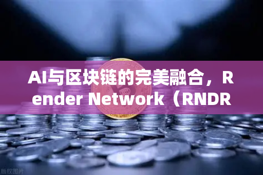 AI与区块链的完美融合，Render Network（RNDR）如何成为AI算力龙头