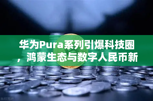 华为Pura系列引爆科技圈，鸿蒙生态与数字人民币新联动如何重塑支付未来？-第1张图片-欧易交易所