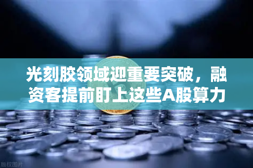 光刻胶领域迎重要突破，融资客提前盯上这些A股算力标的，欧易交易所怎么看？