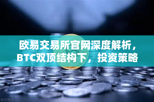 欧易交易所官网深度解析，BTC双顶结构下，投资策略如何调整？
