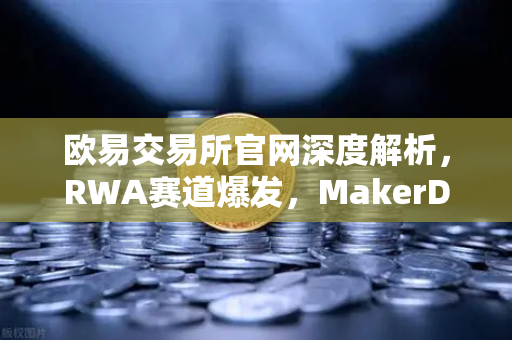 欧易交易所官网深度解析，RWA赛道爆发，MakerDAO持仓美债规模激增背后的投资逻辑
