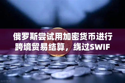 俄罗斯尝试用加密货币进行跨境贸易结算，绕过SWIFT的新路径
