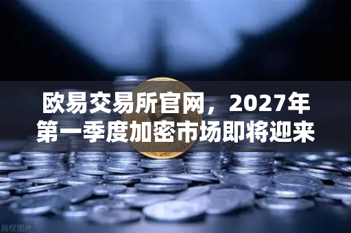欧易交易所官网，2027年第一季度加密市场即将迎来复苏牛？深度解读欧易研究院重磅报告-第1张图片-欧易交易所
