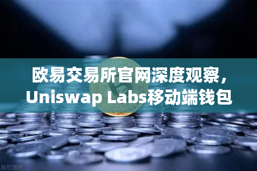 欧易交易所官网深度观察，Uniswap Labs移动端钱包应用上线，内置DApp浏览器引爆新趋势