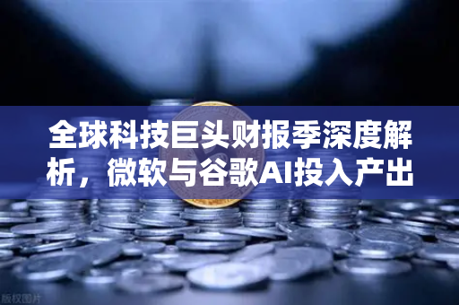 全球科技巨头财报季深度解析，微软与谷歌AI投入产出比为何引发市场震荡？