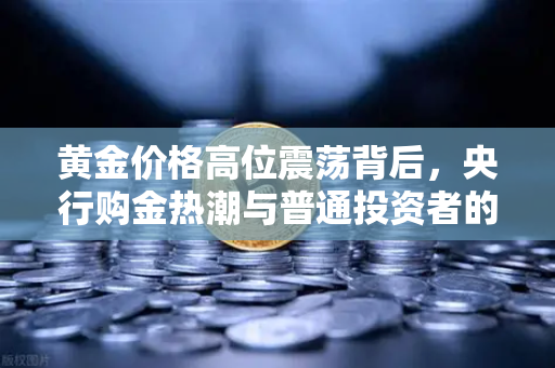 黄金价格高位震荡背后，央行购金热潮与普通投资者的避险之道-第1张图片-欧易交易所