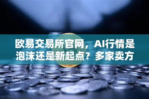 欧易交易所官网，AI行情是泡沫还是新起点？多家卖方给出最新研判