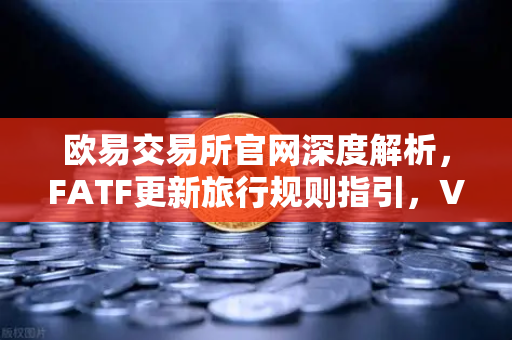 欧易交易所官网深度解析，FATF更新旅行规则指引，VASP需共享受益所有人信息