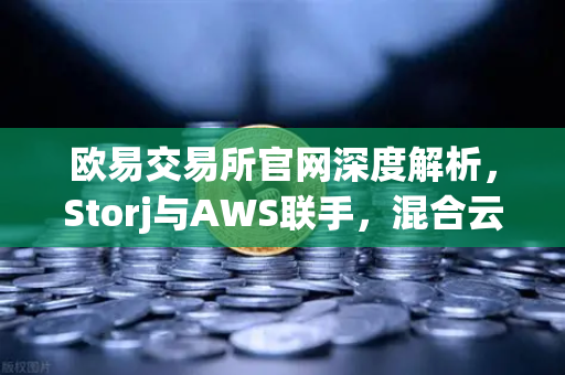 欧易交易所官网深度解析，Storj与AWS联手，混合云存储方案如何重塑数据安全新格局？