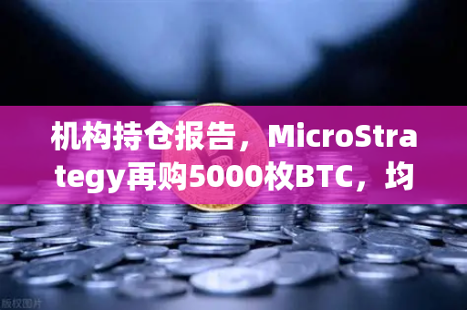 机构持仓报告，MicroStrategy再购5000枚BTC，均价成本上移—加密市场新风向解读