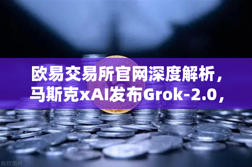 欧易交易所官网深度解析，马斯克xAI发布Grok-2.0，AI推理能力迎来质变