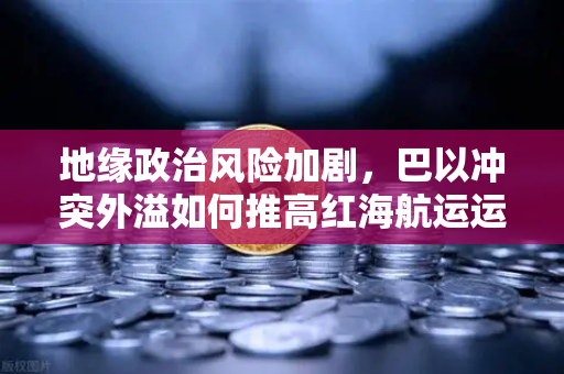 地缘政治风险加剧，巴以冲突外溢如何推高红海航运运费？