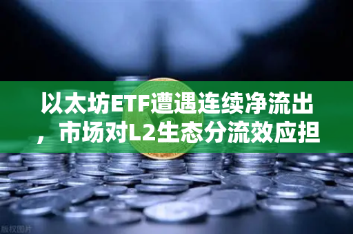 以太坊ETF遭遇连续净流出，市场对L2生态分流效应担忧加剧