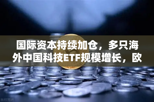 国际资本持续加仓，多只海外中国科技ETF规模增长，欧易交易所官网深度解析中国资产价值重估