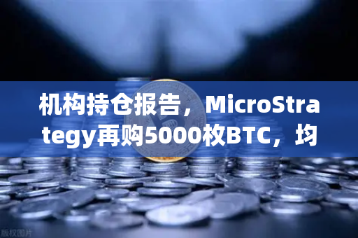 机构持仓报告，MicroStrategy再购5000枚BTC，均价成本上移