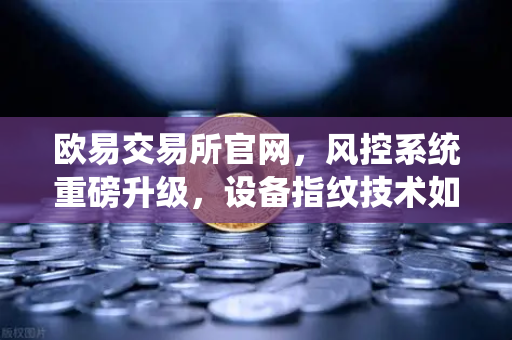 欧易交易所官网，风控系统重磅升级，设备指纹技术如何守护你的资产安全？