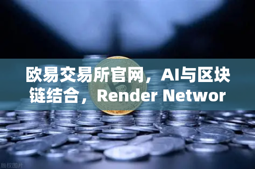欧易交易所官网，AI与区块链结合，Render Network（RNDR）成算力龙头